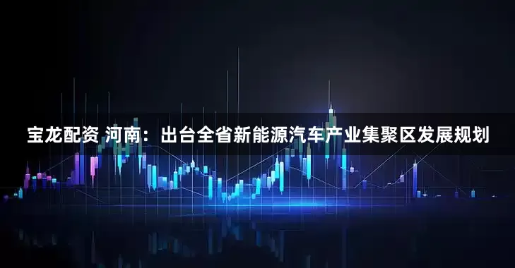 宝龙配资 河南：出台全省新能源汽车产业集聚区发展规划