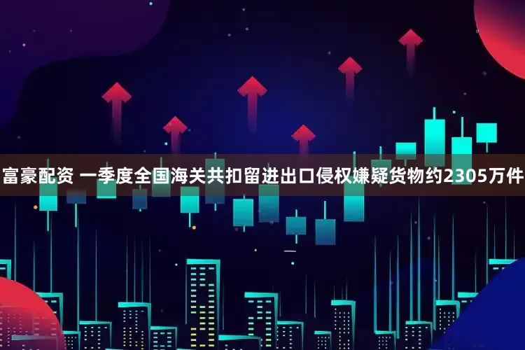 富豪配资 一季度全国海关共扣留进出口侵权嫌疑货物约2305万件