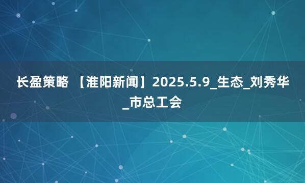 长盈策略 【淮阳新闻】2025.5.9_生态_刘秀华_市总工会