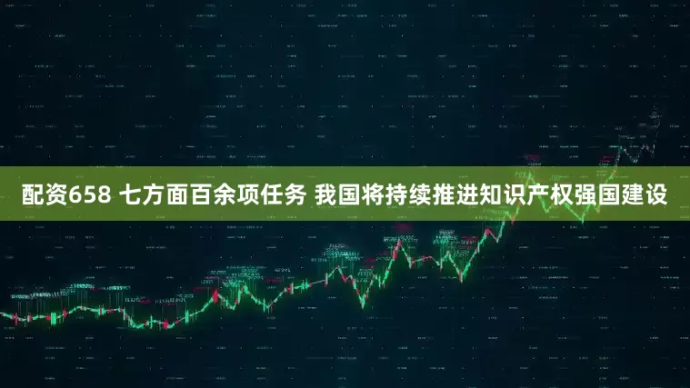 配资658 七方面百余项任务 我国将持续推进知识产权强国建设