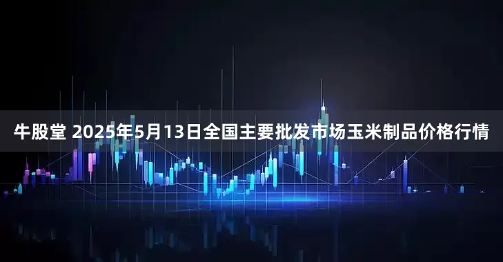 牛股堂 2025年5月13日全国主要批发市场玉米制品价格行情
