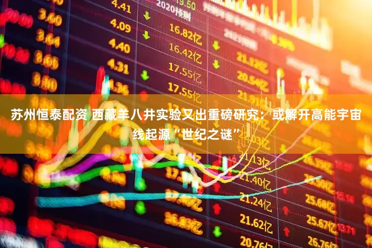 苏州恒泰配资 西藏羊八井实验又出重磅研究：或解开高能宇宙线起源“世纪之谜”