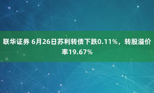 联华证券 6月26日苏利转债下跌0.11%，转股溢价率19.67%
