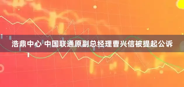 浩鼎中心 中国联通原副总经理曹兴信被提起公诉