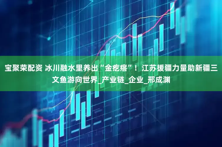 宝聚荣配资 冰川融水里养出“金疙瘩”！江苏援疆力量助新疆三文鱼游向世界_产业链_企业_邢成渊