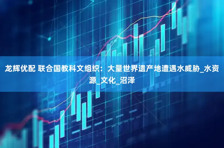 龙辉优配 联合国教科文组织：大量世界遗产地遭遇水威胁_水资源_文化_沼泽