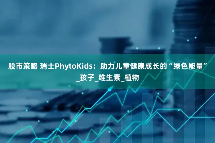 股市策略 瑞士PhytoKids：助力儿童健康成长的“绿色能量”_孩子_维生素_植物
