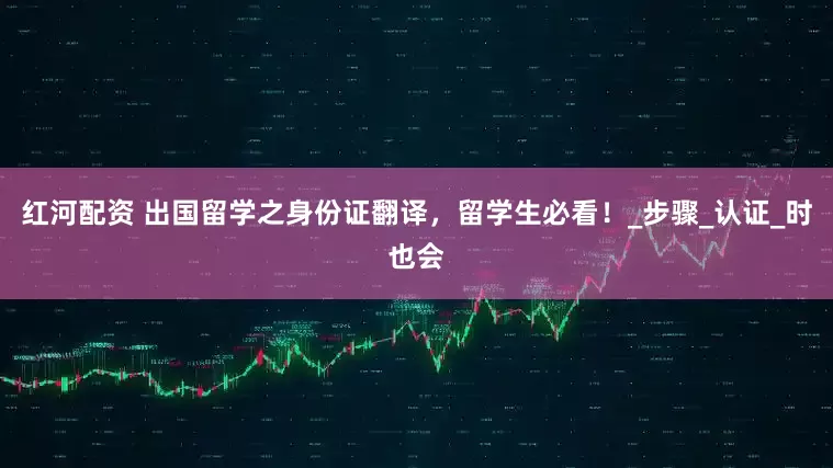红河配资 出国留学之身份证翻译，留学生必看！_步骤_认证_时也会