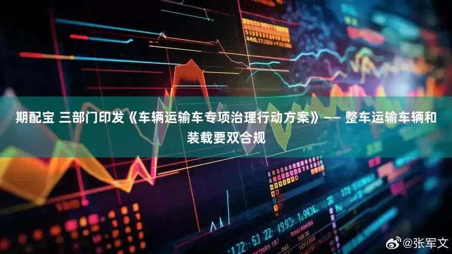 期配宝 三部门印发《车辆运输车专项治理行动方案》—— 整车运输车辆和装载要双合规