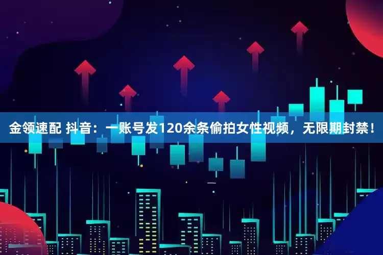 金领速配 抖音：一账号发120余条偷拍女性视频，无限期封禁！