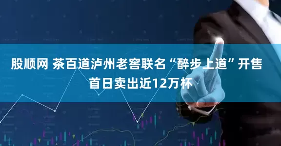 股顺网 茶百道泸州老窖联名“醉步上道”开售  首日卖出近12万杯