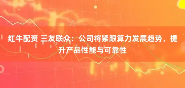 红牛配资 三友联众：公司将紧跟算力发展趋势，提升产品性能与可靠性