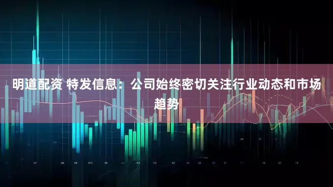 明道配资 特发信息：公司始终密切关注行业动态和市场趋势