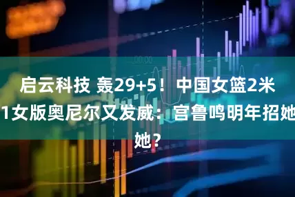 启云科技 轰29+5！中国女篮2米01女版奥尼尔又发威：宫鲁鸣明年招她？