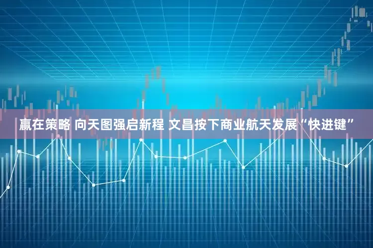 赢在策略 向天图强启新程 文昌按下商业航天发展“快进键”