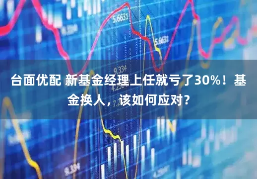 台面优配 新基金经理上任就亏了30%！基金换人，该如何应对？