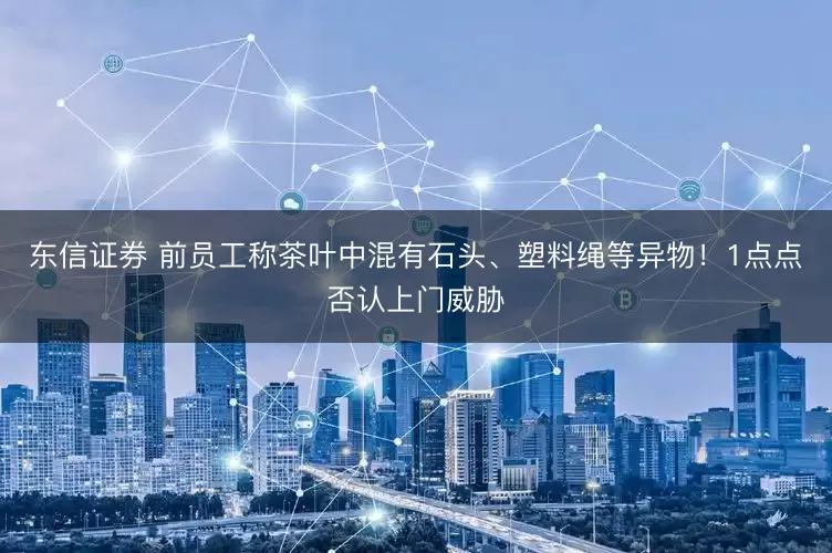 东信证券 前员工称茶叶中混有石头、塑料绳等异物！1点点否认上门威胁